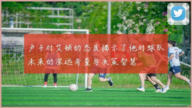 卢卡对艾顿的态度揭示了他对球队未来的深远考量与决策智慧