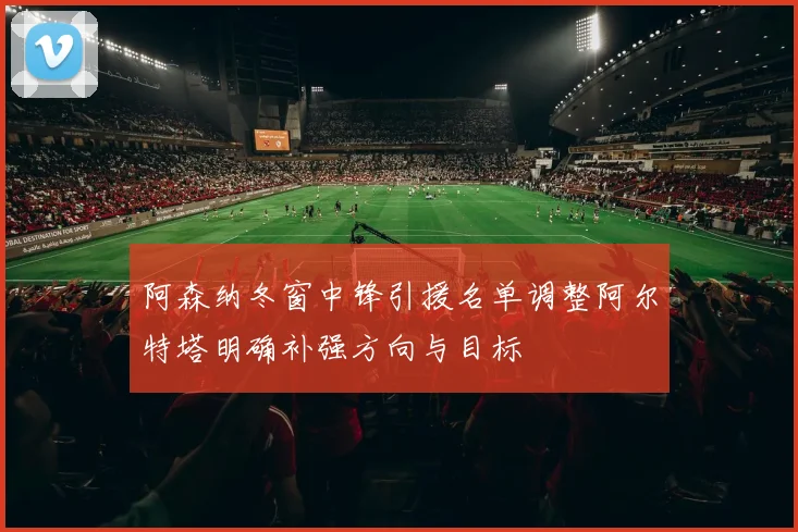阿森纳冬窗中锋引援名单调整阿尔特塔明确补强方向与目标