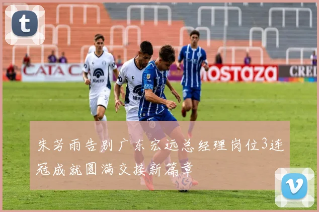 朱芳雨告别广东宏远总经理岗位3连冠成就圆满交接新篇章