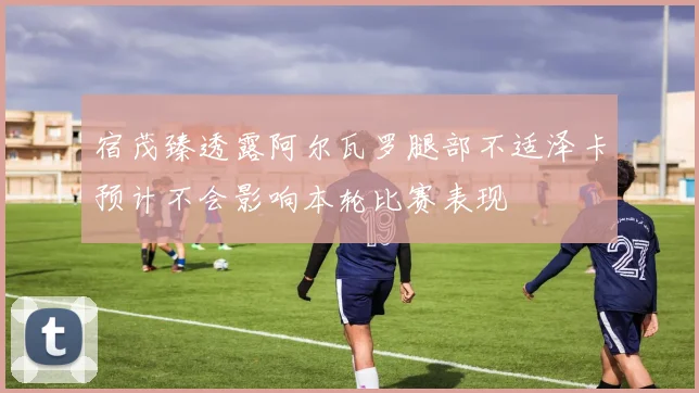 宿茂臻透露阿尔瓦罗腿部不适泽卡预计不会影响本轮比赛表现