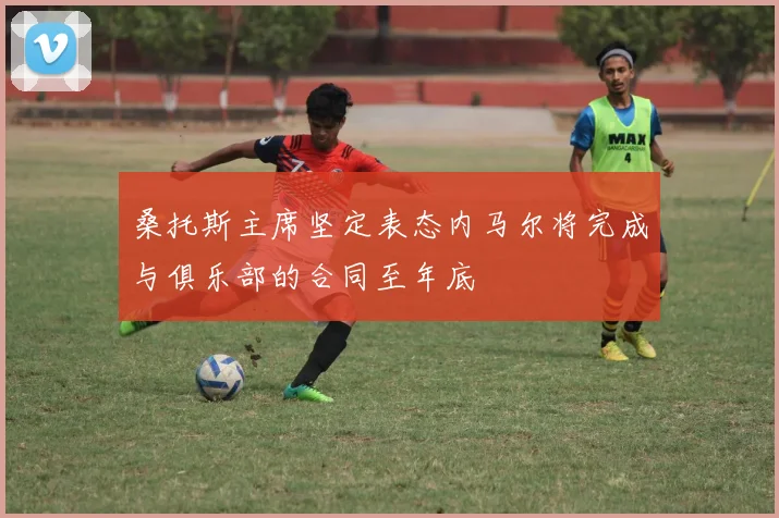桑托斯主席坚定表态内马尔将完成与俱乐部的合同至年底