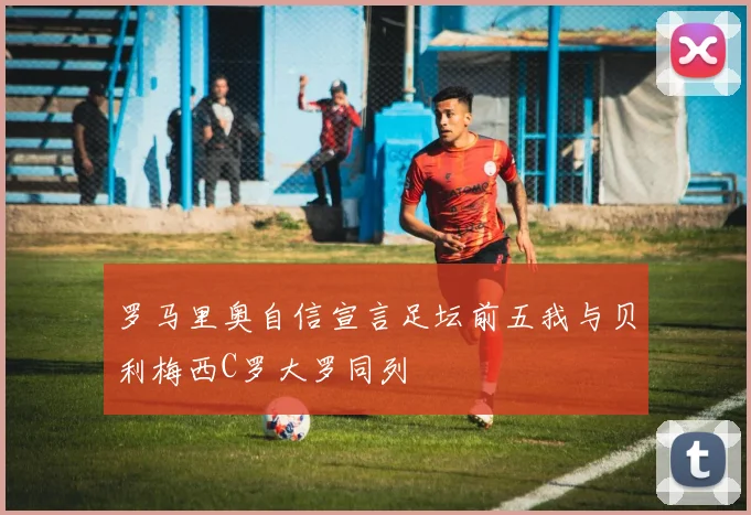 罗马里奥自信宣言足坛前五我与贝利梅西C罗大罗同列