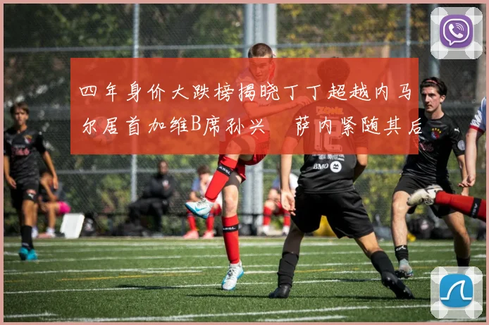 四年身价大跌榜揭晓丁丁超越内马尔居首加维B席孙兴慜萨内紧随其后