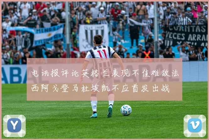 电讯报评论英格兰表现不佳难敌法西阿戈登马杜埃凯不应首发出战