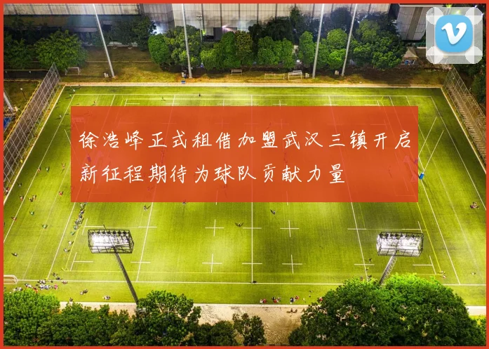 徐浩峰正式租借加盟武汉三镇开启新征程期待为球队贡献力量