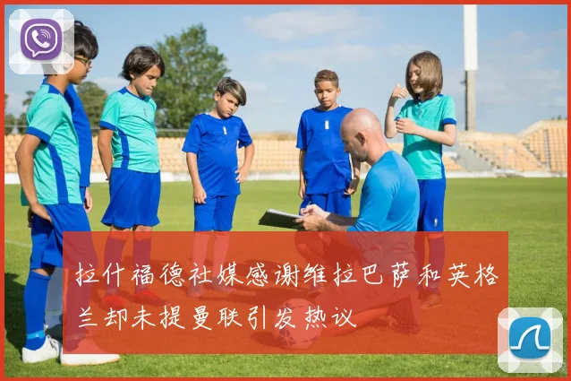 拉什福德社媒感谢维拉巴萨和英格兰却未提曼联引发热议