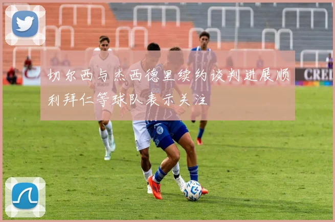 切尔西与杰西德里续约谈判进展顺利拜仁等球队表示关注