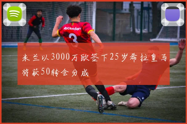 米兰以3000万欧签下25岁希拉皇马将获50转会分成