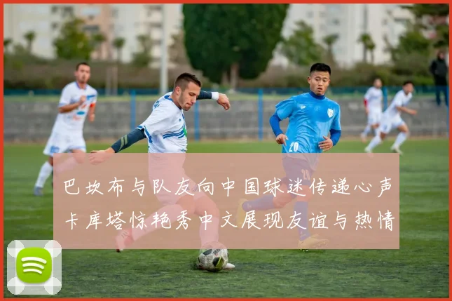 巴坎布与队友向中国球迷传递心声卡库塔惊艳秀中文展现友谊与热情