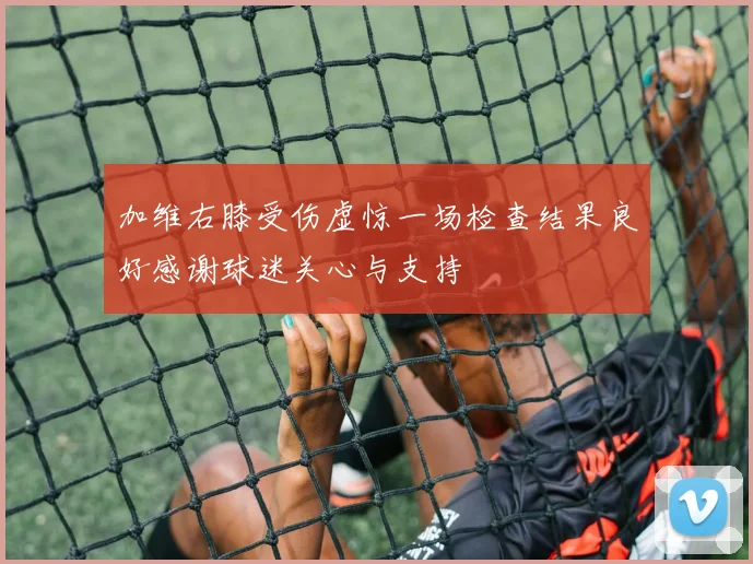 加维右膝受伤虚惊一场检查结果良好感谢球迷关心与支持