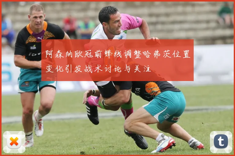 阿森纳欧冠前锋线调整哈弗茨位置变化引发战术讨论与关注