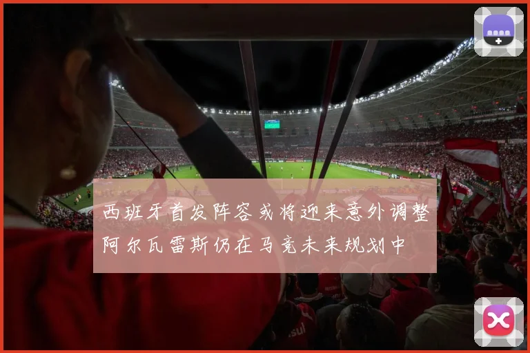 西班牙首发阵容或将迎来意外调整阿尔瓦雷斯仍在马竞未来规划中