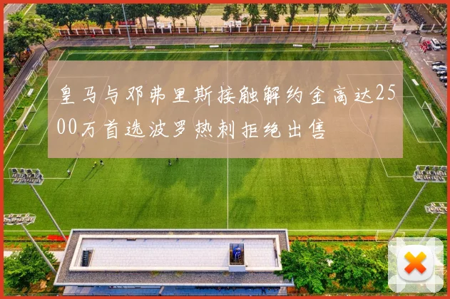 皇马与邓弗里斯接触解约金高达2500万首选波罗热刺拒绝出售