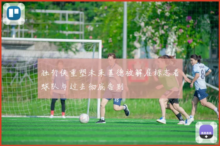 独行侠重塑未来基德被解雇标志着球队与过去彻底告别