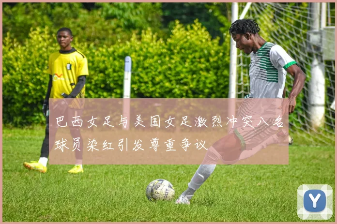 巴西女足与美国女足激烈冲突八名球员染红引发尊重争议