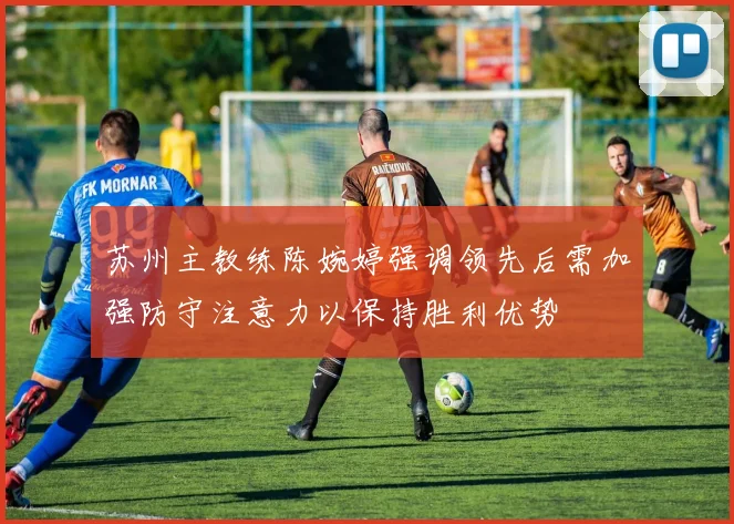 苏州主教练陈婉婷强调领先后需加强防守注意力以保持胜利优势
