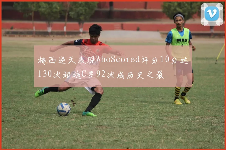 梅西逆天表现WhoScored评分10分达130次超越C罗92次成历史之最