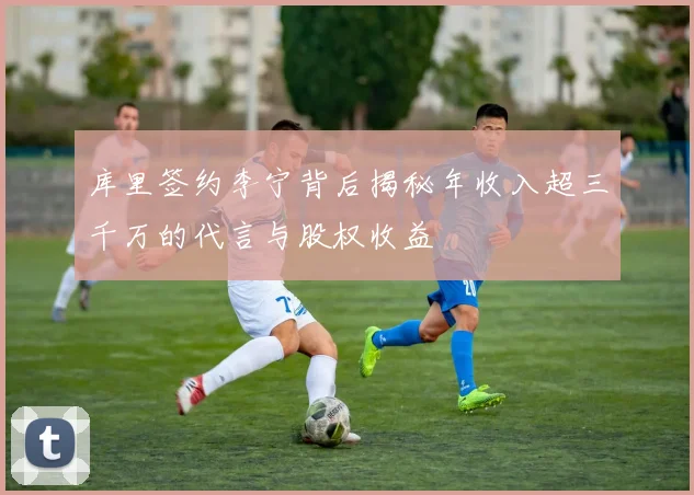库里签约李宁背后揭秘年收入超三千万的代言与股权收益