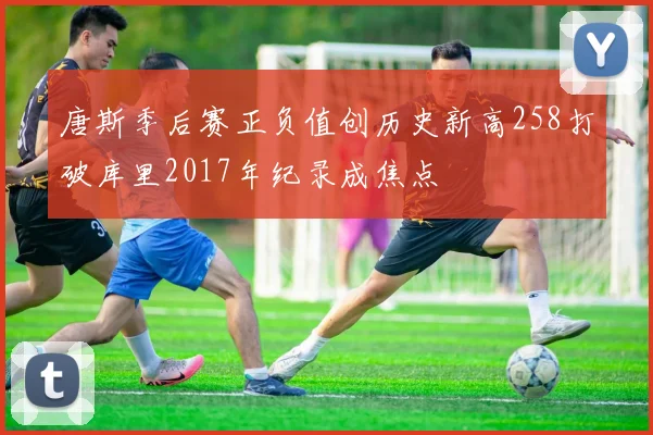 唐斯季后赛正负值创历史新高258打破库里2017年纪录成焦点