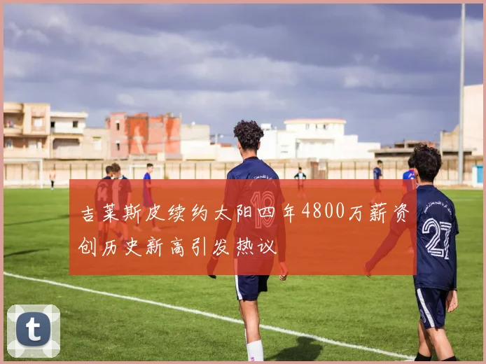 吉莱斯皮续约太阳四年4800万薪资创历史新高引发热议