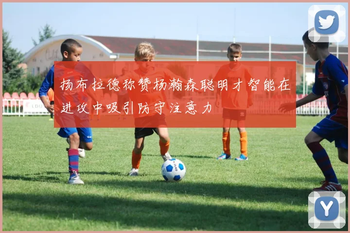 扬布拉德称赞杨瀚森聪明才智能在进攻中吸引防守注意力