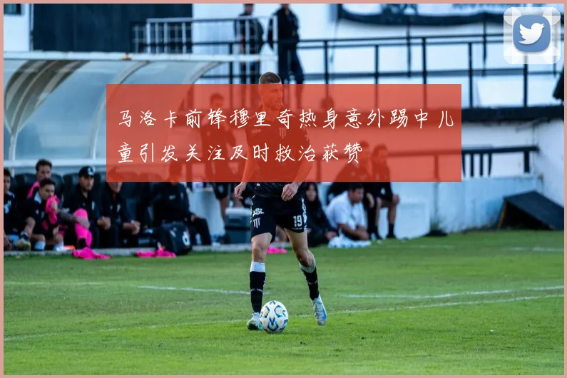 马洛卡前锋穆里奇热身意外踢中儿童引发关注及时救治获赞