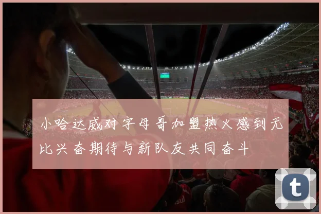 小哈达威对字母哥加盟热火感到无比兴奋期待与新队友共同奋斗