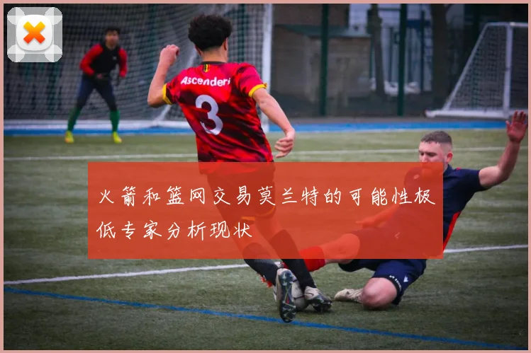 火箭和篮网交易莫兰特的可能性极低专家分析现状