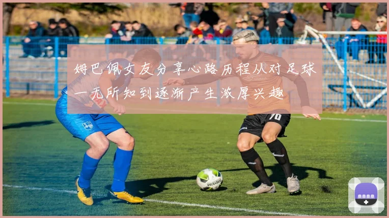 姆巴佩女友分享心路历程从对足球一无所知到逐渐产生浓厚兴趣