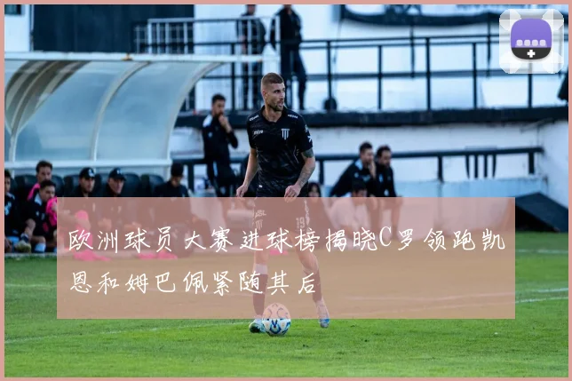 欧洲球员大赛进球榜揭晓C罗领跑凯恩和姆巴佩紧随其后