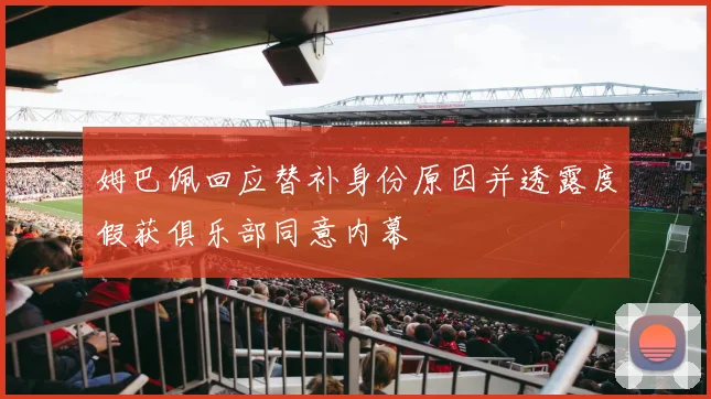 姆巴佩回应替补身份原因并透露度假获俱乐部同意内幕