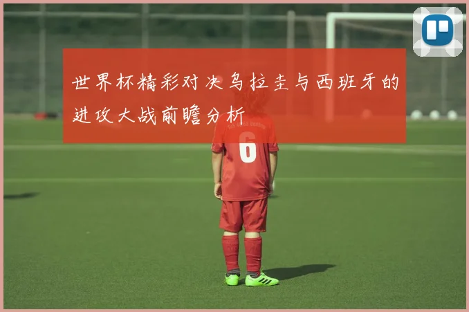 世界杯精彩对决乌拉圭与西班牙的进攻大战前瞻分析