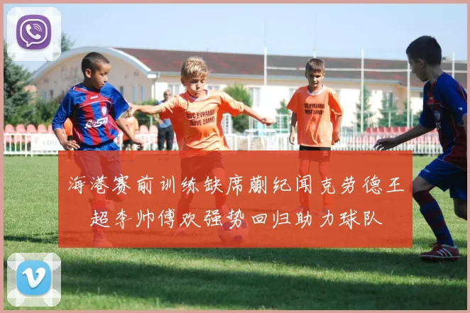 海港赛前训练缺席蒯纪闻克劳德王燊超李帅傅欢强势回归助力球队