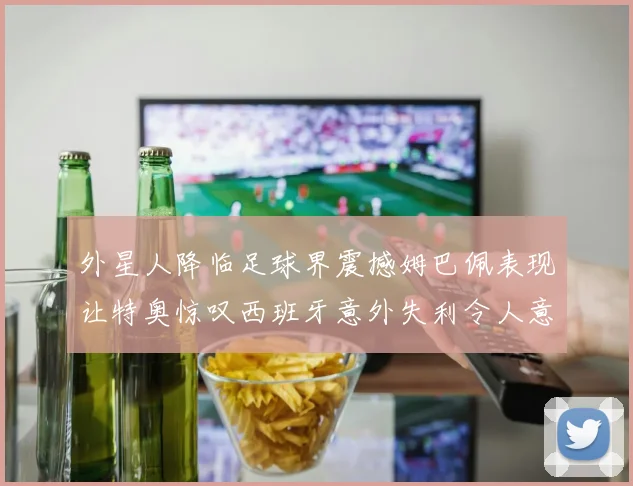 外星人降临足球界震撼姆巴佩表现让特奥惊叹西班牙意外失利令人意外