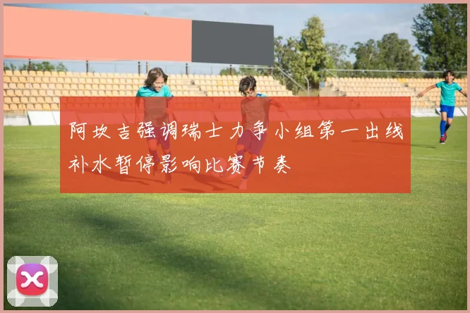 阿坎吉强调瑞士力争小组第一出线补水暂停影响比赛节奏