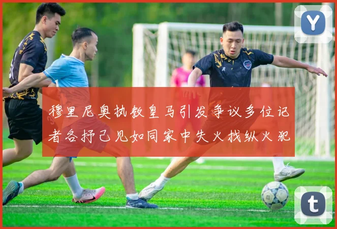 穆里尼奥执教皇马引发争议多位记者各抒己见如同家中失火找纵火犯