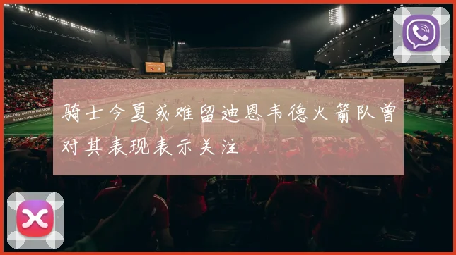 骑士今夏或难留迪恩韦德火箭队曾对其表现表示关注