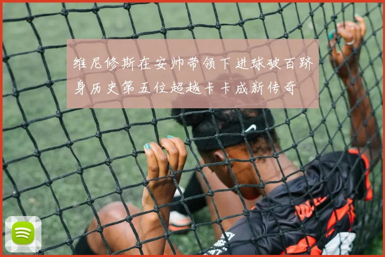 维尼修斯在安帅带领下进球破百跻身历史第五位超越卡卡成新传奇