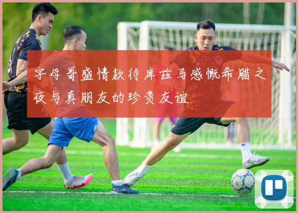 字母哥盛情款待库兹马感慨希腊之夜与真朋友的珍贵友谊